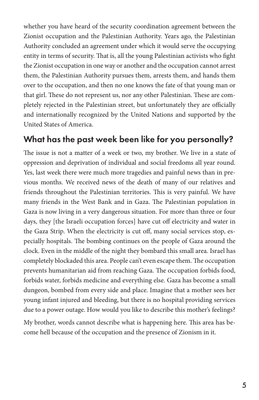 whether you have heard of the security coordination agreement between the Zionist occupation and the Palestinian Authority. Years ago, the Palestinian Authority concluded an agreement under which it would serve the occupying entity in terms of security. That is, all the young Palestinian activists who fight the Zionist occupation in one way or another and the occupation cannot arrest them, the Palestinian Authority pursues them, arrests them, and hands them over to the occupation, and then no one knows the fate of that young man or that girl. These do not represent us, nor any other Palestinian. These are com- pletely rejected in the Palestinian street, but unfortunately they are officially and internationally recognized by the United Nations and supported by the United States of America.  What has the past week been like for you personally?  ‘The issue is not a matter of a week or two, my brother. We live in a state of oppression and deprivation of individual and social freedoms all year round. Yes, last week there were much more tragedies and painful news than in pre- vious months. We received news of the death of many of our relatives and friends throughout the Palestinian territories. This is very painful. We have many friends in the West Bank and in Gaza. The Palestinian population in Gaza is now living in a very dangerous situation. For more than three or four days, they [the Israeli occupation forces] have cut off electricity and water in the Gaza Strip. When the electricity s cut off, many social services stop, es- pecially hospitals. The bombing continues on the people of Gaza around the dlock. Even in the middle of the night they bombard this small area. Israel has ‘completely blockaded this area. People canit even escape them. The occupation prevents humanitarian aid from reaching Gaza. The occupation forbids food, forbids water, forbids medicine and everything else. Gaza has become a small dungeon, bombed from every side and place. Imagine that a mother sees her young infant injured and bleeding, but there is no hospital providing services due to a power outage. How would you like to describe this mother feclings?  My brother, words cannot describe what is happening here. This area has be- ‘come hell because of the occupation and the presence of Zionism in it 